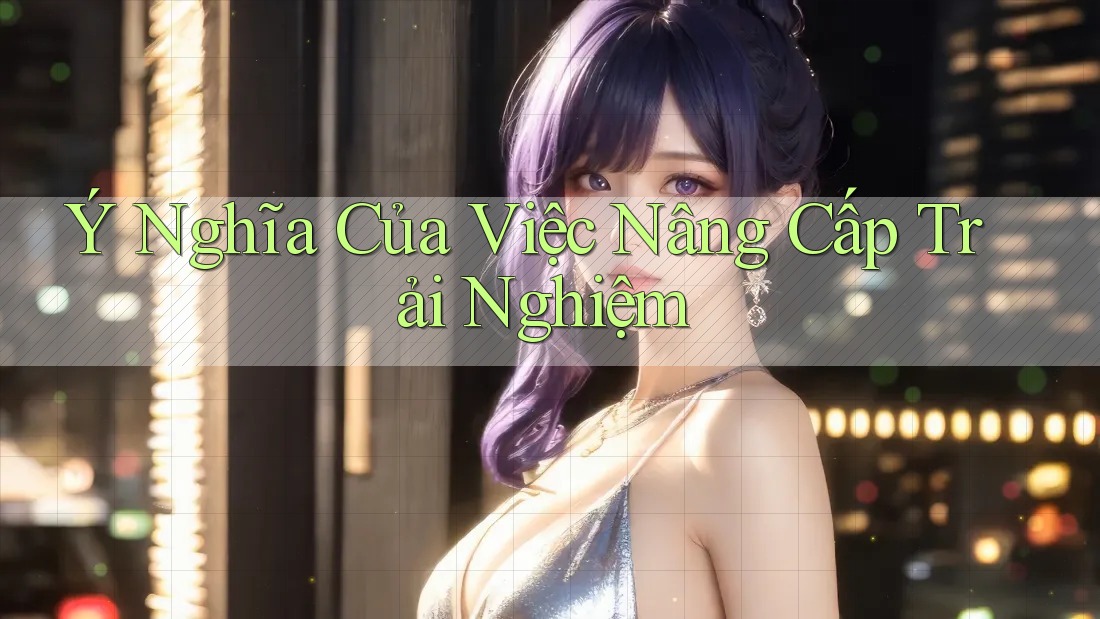 Ý Nghĩa Của Việc Nâng Cấp Trải Nghiệm